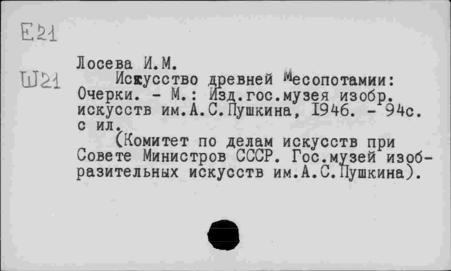 ﻿ЕН
Лосева И. М.
IjJàl Искусство древней Месопотамии: Очерки. - М.: Изд.гос.музея изобр. искусств им.А.С.Пушкина, 1946. - 94с. с ил.
(Комитет по делам искусств при Совете Министров СССР. Гос.музей изобразительных искусств им.А.С.Пушкина).